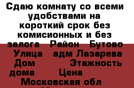 Сдаю комнату со всеми удобствами на короткий срок без комисионных и без залога › Район ­ Бутово › Улица ­ адм.Лазарева › Дом ­ 52/3 › Этажность дома ­ 9 › Цена ­ 18 000 - Московская обл., Москва г. Недвижимость » Квартиры аренда   . Московская обл.,Москва г.